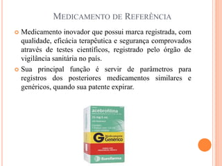 MEDICAMENTO DE REFERÊNCIA
 Medicamento inovador que possui marca registrada, com
qualidade, eficácia terapêutica e segurança comprovados
através de testes científicos, registrado pelo órgão de
vigilância sanitária no país.
 Sua principal função é servir de parâmetros para
registros dos posteriores medicamentos similares e
genéricos, quando sua patente expirar.
 