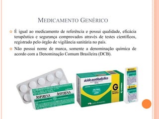 MEDICAMENTO GENÉRICO
 É igual ao medicamento de referência e possui qualidade, eficácia
terapêutica e segurança comprovados através de testes científicos,
registrado pelo órgão de vigilância sanitária no país.
 Não possui nome de marca, somente a denominação química de
acordo com a Denominação Comum Brasileira (DCB).
 