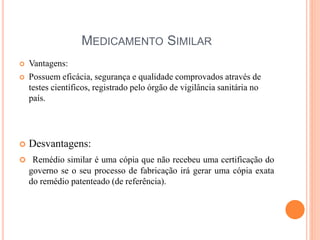 MEDICAMENTO SIMILAR
 Vantagens:
 Possuem eficácia, segurança e qualidade comprovados através de
testes científicos, registrado pelo órgão de vigilância sanitária no
país.
 Desvantagens:
 Remédio similar é uma cópia que não recebeu uma certificação do
governo se o seu processo de fabricação irá gerar uma cópia exata
do remédio patenteado (de referência).
 