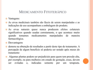MEDICAMENTO FITOTERÁPICO
 Vantagens:
 As ervas medicinais também são fáceis de serem manipuladas e as
indicações de uso acompanham a embalagem do produto.
 As ervas naturais quase nunca produzem efeitos colaterais
significativos quando usadas corretamente, o que acontece muito
quando tomamos medicamentos manipulados de maneira
farmacológica.
 Desvantagens
 demora na obtenção de resultados a partir deste tipo de tratamento. A
percepção de algum benefício só poderia ser notado após meses do
tratamento
 Algumas plantas podem ser prejudiciais para quem tem pressão alta,
por exemplo, ou para mulheres em estado de gestação, essas, devem
ser evitadas e, indicadas somente por um terapeuta.
 