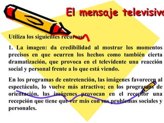 El mensaje televisivo Utiliza los siguientes recursos: 1. La imagen: da credibilidad al mostrar los momentos precisos en que ocurren los hechos como también cierta dramatización, que provoca en el televidente una reacción social y personal frente a lo que está viendo. En los programas de entretención, las imágenes favorecen al espectáculo, lo vuelve más atractivo; en los programas de orientación, las imágenes provocan en el receptor una recepción que tiene que ver más con sus problemas sociales y personales. 