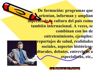 -  De formación: programas que orientan, informan y amplían aspectos de la cultura del país como también internacional. A veces, se combinan con los de entretenimiento, ejemplos: reportajes de salud, realidades sociales, aspectos históricos-culturales, debates, entrevistas a especialistas, etc,. 