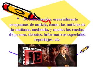 De información: esencialmente programas de noticia, como: las noticias de la mañana, mediodía, y noche; las ruedas de prensa, debates, informativos especiales, reportajes, etc. 