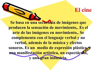 El cine Se basa en una secuencia de imágenes que producen la sensación de movimiento,. Es el arte de las imágenes en movimiento,. Se complementa con el lenguaje verbal y no verbal, además de la música y efectos sonoros. Es un  medio de expresión plástica, una manifestación artística, un espectáculo, y una gran industria. 