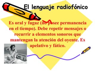 El lenguaje radiofónico Es oral y fugaz (no posee permanencia en el tiempo). Debe repetir mensajes o recurrir a elementos sonoros que mantengan la atención del oyente. Es apelativo y fático. 