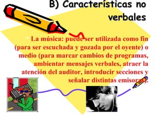 B) Características no verbales La música: puede ser utilizada como fin (para ser escuchada y gozada por el oyente) o medio (para marcar cambios de programas, ambientar mensajes verbales, atraer la atención del auditor, introducir secciones y señalar distintas emisoras). 