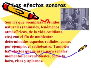 Los efectos sonoros Son los que reemplazan sonidos naturales (animales, fenómenos atmosféricos, de la vida cotidiana, etc.) con el fin de ambientar determinados espacios radiales, como, por ejemplo, el radioteatro. También hay efectos que se usan para señalar momentos convencionales, como la hora, risas y aplausos. 