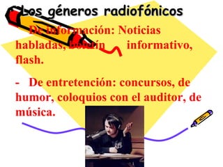 Los géneros radiofónicos -  De información: Noticias habladas, boletín  informativo, flash. -  De entretención: concursos, de humor, coloquios con el auditor, de música. 