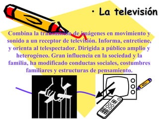 La televisión Combina la transmisión de imágenes en movimiento y sonido a un receptor de televisión. Informa, entretiene, y orienta al telespectador. Dirigida a público amplio y heterogéneo. Gran influencia en la sociedad y la familia, ha modificado conductas sociales, costumbres familiares y estructuras de pensamiento. 