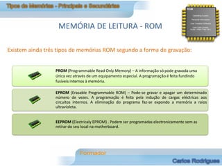 MEMÓRIA DE LEITURA - ROM

Existem ainda três tipos de memórias ROM segundo a forma de gravação:


                  PROM (Programmable Read Only Memory) – A informação só pode gravada uma
                  única vez através de um equipamento especial. A programação é feita fundindo
                  fusíveis internos à memória.

                  EPROM (Erasable Programmable ROM) – Pode-se gravar e apagar um determinado
                  número de vezes. A programação é feita pela indução de cargas eléctricas aos
                  circuitos internos. A eliminação do programa faz-se expondo a memória a raios
                  ultravioleta.


                  EEPROM (Electricaly EPROM) . Podem ser programadas electronicamente sem as
                  retirar do seu local na motherboard.
 