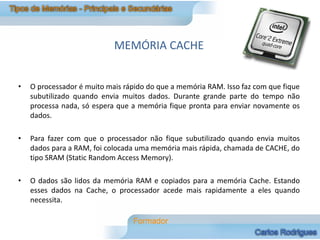 MEMÓRIA CACHE


•   O processador é muito mais rápido do que a memória RAM. Isso faz com que fique
    subutilizado quando envia muitos dados. Durante grande parte do tempo não
    processa nada, só espera que a memória fique pronta para enviar novamente os
    dados.

•   Para fazer com que o processador não fique subutilizado quando envia muitos
    dados para a RAM, foi colocada uma memória mais rápida, chamada de CACHE, do
    tipo SRAM (Static Random Access Memory).

•   O dados são lidos da memória RAM e copiados para a memória Cache. Estando
    esses dados na Cache, o processador acede mais rapidamente a eles quando
    necessita.
 