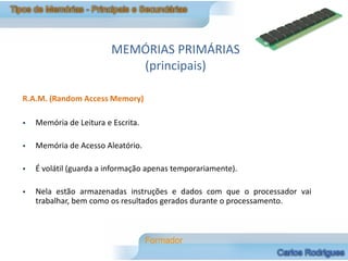 MEMÓRIAS PRIMÁRIAS
                            (principais)

R.A.M. (Random Access Memory)

   Memória de Leitura e Escrita.

   Memória de Acesso Aleatório.

   É volátil (guarda a informação apenas temporariamente).

   Nela estão armazenadas instruções e dados com que o processador vai
    trabalhar, bem como os resultados gerados durante o processamento.
 
