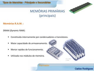 MEMÓRIAS PRIMÁRIAS
                             (principais)

Memórias R.A.M. :

DRAM (Dynamic RAM):

     Constituída internamente por condensadores e transístores.

     Maior capacidade de armazenamento.

     Menor rapidez de funcionamento.

     Utilizada nos módulos de memória.
 