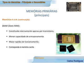MEMÓRIAS PRIMÁRIAS
                            (principais)
Memórias R.A.M. (continuação):

SRAM (Static RAM):

     Constituída internamente apenas por transístores.

     Menor capacidade de armazenamento.

     Maior rapidez de funcionamento.

     Corresponde à memória cache.
 