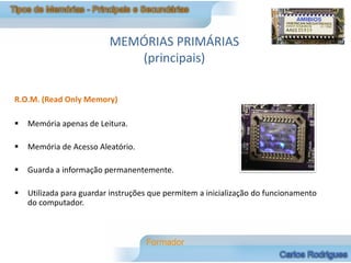 MEMÓRIAS PRIMÁRIAS
                             (principais)

R.O.M. (Read Only Memory)

   Memória apenas de Leitura.

   Memória de Acesso Aleatório.

   Guarda a informação permanentemente.

   Utilizada para guardar instruções que permitem a inicialização do funcionamento
    do computador.
 