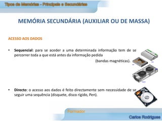MEMÓRIA SECUNDÁRIA (AUXILIAR OU DE MASSA)

ACESSO AOS DADOS

•   Sequencial: para se aceder a uma determinada informação tem de se
    percorrer toda a que está antes da informação pedida
                                                    (bandas magnéticas).




•   Directo: o acesso aos dados é feito directamente sem necessidade de se
    seguir uma sequência (disquete, disco rígido, Pen).
 