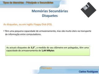 Memórias Secundárias
                             Disquetes

As disquetes, ou em inglês Floppy Disk (FD).

• Têm uma pequena capacidade de armazenamento, mas são muito úteis no transporte
  de informação entre computadores.




  As actuais disquetes de 3,5”, a medida do seu diâmetro em polegadas, têm uma
  capacidade de armazenamento de 1,44 MBytes
 