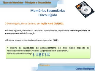 Memórias Secundárias
                             Disco Rígido

O Disco Rígido, Disco Duro ou em inglês Hard Disk(HD).

• O disco rígido é, de todas as unidades, normalmente, aquela com maior capacidade de
armazenamento de informação.

• Onde se encontra instalado o sistema operativo (S.O.).


  A escolha da capacidade de armazenamento do disco rígido depende da
  necessidade do utilizador. Valores vulgares hoje em dia num PC:
  Poderão facilmente atingir
 
