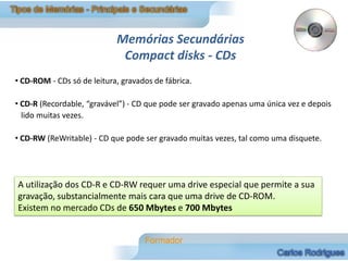Memórias Secundárias
                             Compact disks - CDs
• CD-ROM - CDs só de leitura, gravados de fábrica.

• CD-R (Recordable, “gravável”) - CD que pode ser gravado apenas uma única vez e depois
  lido muitas vezes.

• CD-RW (ReWritable) - CD que pode ser gravado muitas vezes, tal como uma disquete.




A utilização dos CD-R e CD-RW requer uma drive especial que permite a sua
gravação, substancialmente mais cara que uma drive de CD-ROM.
Existem no mercado CDs de 650 Mbytes e 700 Mbytes
 