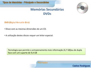 Memórias Secundárias
                                      DVDs

DVD (Digital Versatile Disk)

• Disco com as mesmas dimensões de um CD.

• A utilização destes discos requer um leitor especial.




    Tecnologia que permite o armazenamento mais informação (4,7 GB)ou de dupla
    face com um suporte de 9,4 GB
 