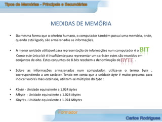 MEDIDAS DE MEMÓRIA
•   Da mesma forma que o cérebro humano, o computador também possui uma memória, onde,
    quando está ligado, são armazenadas as informações.

•   A menor unidade utilizável para representação de informações num computador é o
    Como este único bit é insuficiente para representar um carácter estes são reunidos em
    conjuntos de oito. Estes conjuntos de 8 bits recebem a denominação de            .

•   Sobre as informações armazenadas num computador, utiliza-se o termo byte ,
    correspondendo a um carácter. Tendo em conta que a unidade byte é muito pequena para
    indicar valores mais extensos, utilizam-se múltiplos do byte :

•   Kbyte - Unidade equivalente a 1.024 bytes
•   Mbyte - Unidade equivalente a 1.024 kbytes
•   Gbytes - Unidade equivalente a 1.024 Mbytes
 