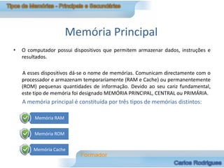 Memória Principal
•   O computador possui dispositivos que permitem armazenar dados, instruções e
    resultados.

    A esses dispositivos dá-se o nome de memórias. Comunicam directamente com o
    processador e armazenam temporariamente (RAM e Cache) ou permanentemente
    (ROM) pequenas quantidades de informação. Devido ao seu cariz fundamental,
    este tipo de memória foi designado MEMÓRIA PRINCIPAL, CENTRAL ou PRIMÁRIA.
    A memória principal é constituída por três tipos de memórias distintos:

         Memória RAM


         Memória ROM


        Memória Cache
 