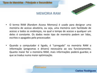MEMÓRIA RAM

• O termo RAM (Random Access Memory) é usado para designar uma
  memória de acesso aleatório, ou seja, uma memória com facilidade de
  acesso a todos os endereços, no qual o tempo de acesso a qualquer um
  deles é constante. Os dados neste tipo de memória podem ser lidos,
  escritos e apagados pelo processador.

• Quando o computador é ligado, é “carregada” na memória RAM a
  informação (programas e drivers) necessária ao seu funcionamento.
  Quanto maior for a memória RAM, mais informações poderá guardar, o
  que se traduz numa maior optimização.
 