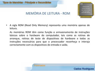 MEMÓRIA DE LEITURA - ROM


• A sigla ROM (Read Only Memory) representa uma memória apenas de
  leitura.
  As memórias ROM têm como função o armazenamento de instruções
  básicas sobre o hardware do computador, tais como as rotinas de
  arranque, rotinas de teste de dispositivos de hardware e todas as
  instruções necessárias para que o processador reconheça e interaja
  correctamente com os dispositivos de entrada e saída.
 
