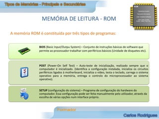 MEMÓRIA DE LEITURA - ROM

A memória ROM é constituída por três tipos de programas:


               BIOS (Basic Input/Outpu System) – Conjunto de instruções básicas de software que
               permite ao processador trabalhar com periféricos básicos (Unidade de disquetes etc).



               POST (Power-On Self Test) – Auto-teste de inicialização, realizado sempre que o
               computador é inicializado. (Identifica a configuração instalada, inicializa os circuitos
               periféricos ligados à motherboard, inicializa o vídeo, testa o teclado, carrega o sistema
               operativo para a memória, entrega o controlo do microprocessador ao sistema
               operativo).


               SETUP (configuração do sistema) – Programa de configuração do hardware do
               computador. Essa configuração pode ser feita manualmente pelo utilizador, através da
               escolha de várias opções num interface próprio.
 