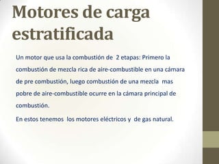 Motores de carga
estratificada
Un motor que usa la combustión de 2 etapas: Primero la
combustión de mezcla rica de aire-combustible en una cámara
de pre combustión, luego combustión de una mezcla mas
pobre de aire-combustible ocurre en la cámara principal de
combustión.
En estos tenemos los motores eléctricos y de gas natural.

 