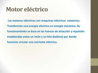 Motor eléctrico
Los motores eléctricos son maquinas eléctricas rotatorias.

Transforman una energía eléctrica en energía mecánica. Su
funcionamiento se basa en las fuerzas de atracción y repulsión
establecidas entre un imán y un hilo (bobina) por donde

hacemos circular una corriente eléctrica.

 