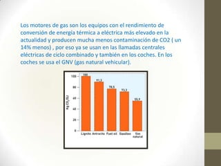 Los motores de gas son los equipos con el rendimiento de
conversión de energía térmica a eléctrica más elevado en la
actualidad y producen mucha menos contaminación de CO2 ( un
14% menos) , por eso ya se usan en las llamadas centrales
eléctricas de ciclo combinado y también en los coches. En los
coches se usa el GNV (gas natural vehicular).

 