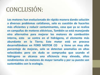 CONCLUSIÓN:
Los motores han evolucionado de rápida manera dando solución
a diversos problemas cotidianos, solo es cuestión de hacerlos
más eficientes y reducir contaminantes, cosa que ya se realiza
en campañas de motores eléctricos, También se está manejando
otra alternativa para mejorar los motores de combustión
interna, esto se centra en el hidrógeno, el elemento más
abundante en la Tierra; Este motor está en proceso
desarrollándose en FORD MOTOR CO y tiene un muy alto
porcentaje de mejoras, solo se detectan anomalías en altas
velocidades pero sin duda se comprueba que usando el
hidrogeno se alcanza una eficiencia muy elevada, altos
rendimientos sin motores de mayor tamaño y por su puesto son
sustentables con la ecología.

 