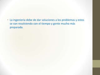• La ingeniería debe de dar soluciones a los problemas y estos
se van resolviendo con el tiempo y gente mucho más
preparada.

 