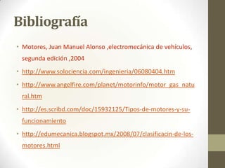Bibliografía
• Motores, Juan Manuel Alonso ,electromecánica de vehículos,

segunda edición ,2004
• http://www.solociencia.com/ingenieria/06080404.htm
• http://www.angelfire.com/planet/motorinfo/motor_gas_natu

ral.htm
• http://es.scribd.com/doc/15932125/Tipos-de-motores-y-sufuncionamiento
• http://edumecanica.blogspot.mx/2008/07/clasificacin-de-losmotores.html

 