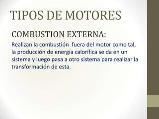 TIPOS DE MOTORES
COMBUSTION EXTERNA:
Realizan la combustión fuera del motor como tal,
la producción de energía calorífica se da en un
sistema y luego pasa a otro sistema para realizar la
transformación de esta.

 