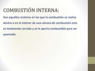 COMBUSTIÓN INTERNA:
Son aquellos motores en los que la combustión se realiza
dentro o en el interior de una cámara de combustión esta
es totalmente cerrada y se le aporta combustible para ser

quemado.

 