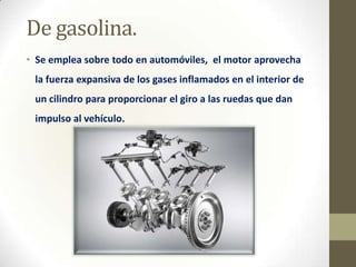 De gasolina.
• Se emplea sobre todo en automóviles, el motor aprovecha
la fuerza expansiva de los gases inflamados en el interior de
un cilindro para proporcionar el giro a las ruedas que dan
impulso al vehículo.

 