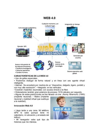 WEB 4.0 
CARACTERÍSTICAS DE LA WEB 4.0 
• Uso de gafas especiales. 
• Podremos dialogar de forma natural y en linea con una agente virtual 
inteligente. 
• Internet: Se accederá por medios de un “dispositivo, delgado, ligero, portátil y 
con muy alta resolución”. • Integrado en los vehículos. 
• Existirán implantes neuronales con acceso directo a la Red. 
• Ordenadores tendrán gran potencia de proceso 1016 cálculos por segundo. 
• Alguna de estas predicciones se han llevado al cine: Jhonny Mnemonic (1995) 
(implante neuronal) – Matrix (implante 
neuronal y realidad virtual que sustituye 
a la realidad). 
Innovación Web 4.0 
• Llego tarde a una cena. Mi teléfono 
GPS lo sabe (porque tiene mi 
calendario, mi ubicación, y el estado del 
tráfico). 
• Mi navegador sabe qué tipo de 
historias que me interesa. 
