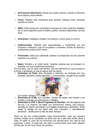  De Comercio Electrónico: Donde uno puede comprar o vender en términos 
de la página y de la internet. 
 Foros: Páginas web diseñadas para generar diálogos entre personas 
inscritas al mismo. 
 Wikis: Sitios donde una comunidad se encarga en crear contenido detallado 
de un tema específico para el interés público, siempre relacionado con ese 
tema. 
 Directorios: Catálogos virtuales con enlaces a varios sitios en común. 
 Institucionales: Páginas web especializadas y mantenidas por una 
empresa o institución, cuyo fin es publicar y mantener al tanto de noticias y 
aconteceres propios de la misma. 
 Personales: Sitios que solamente publican la perspectiva de una persona 
respecto a su entorno. 
 Spam: Simples y, en cierto punto, molestas páginas que se encargan en 
venderle sus muy económicos productos. 
Por otro lado, y en un punto más técnico, hay otra definición, la cual se basa en 
la forma o tecnología en que la página web fue hecha: 
 Diseñadas en Flash: Muy animadas y coloridas; sin embargo son muy 
pesadas, requieren mucha velocidad, y -curiosamente- Google no las acepta 
con mucho agrado. 
 Diseñadas en HTML: Son sencillas y fáciles de cargar, pero tienden a ser 
simples y carentes de animaciones o detalles. 
 Diseñadas en PHP u Otros Programas de Servidor: Son las páginas web 
del hoy y el mañana. Se hallan con animaciones vistosa, pero livianas, 
sencillas en diseño, pero llenas con detalles pintorescos y llamativos. Éstas 
tienen la ventaja de ser aptas para todo buscador, y “sencillamente 
atractivas”, ideales para la web de estos tiempos. 
Ahora en día son imprescindibles estos conocimientos, pues son escasos 
quienes triunfan en la actualidad sin tener una red o sitio web donde darse a 
notar. El saber un poco de sus divisiones nos permite tener una idea de qué 
queremos y cómo, al igual que nos dará el conocimiento para evitar algunas 
formas que no son muy a favor de nosotros. 
 