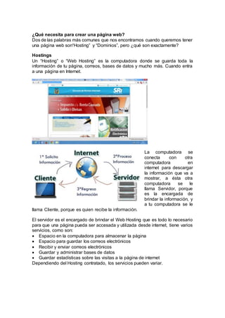 ¿Qué necesita para crear una página web? 
Dos de las palabras más comunes que nos encontramos cuando queremos tener 
una página web son“Hosting” y “Dominios”, pero ¿qué son exactamente? 
Hostings 
Un “Hosting” o “Web Hosting” es la computadora donde se guarda toda la 
información de tu página, correos, bases de datos y mucho más. Cuando entra 
a una página en Internet. 
La computadora se 
conecta con otra 
computadora en 
internet para descargar 
la información que va a 
mostrar, a ésta otra 
computadora se le 
llama Servidor, porque 
es la encargada de 
brindar la información, y 
a tu computadora se le 
llama Cliente, porque es quien recibe la información. 
El servidor es el encargado de brindar el Web Hosting que es todo lo necesario 
para que una página pueda ser accesada y utilizada desde internet, tiene varios 
servicios, como son: 
 Espacio en la computadora para almacenar la página 
 Espacio para guardar los correos electrónicos 
 Recibir y enviar correos electrónicos 
 Guardar y administrar bases de datos 
 Guardar estadísticas sobre las visitas a la página de internet 
Dependiendo del Hosting contratado, los servicios pueden variar. 
 