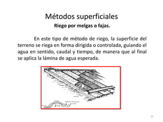 Métodos superficiales
10
Riego por melgas o fajas.
En este tipo de método de riego, la superficie del
terreno se riega en forma dirigida o controlada, guiando el
agua en sentido, caudal y tiempo, de manera que al final
se aplica la lámina de agua esperada.
 