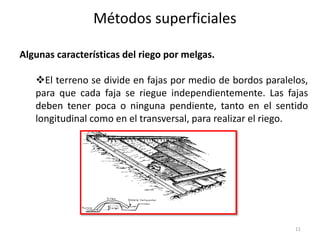 Algunas características del riego por melgas.
El terreno se divide en fajas por medio de bordos paralelos,
para que cada faja se riegue independientemente. Las fajas
deben tener poca o ninguna pendiente, tanto en el sentido
longitudinal como en el transversal, para realizar el riego.
Métodos superficiales
11
 