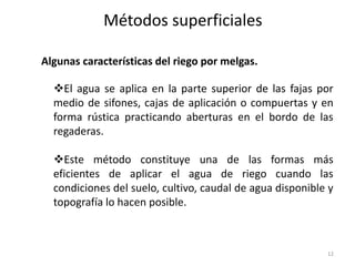 Métodos superficiales
12
El agua se aplica en la parte superior de las fajas por
medio de sifones, cajas de aplicación o compuertas y en
forma rústica practicando aberturas en el bordo de las
regaderas.
Este método constituye una de las formas más
eficientes de aplicar el agua de riego cuando las
condiciones del suelo, cultivo, caudal de agua disponible y
topografía lo hacen posible.
Algunas características del riego por melgas.
 