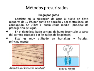 Métodos presurizados
Riego por goteo
Consiste en la aplicación de agua al suelo en dosis
menores de 12 l/h por punto de emisión y por metro lineal de
conducción. Se utiliza el suelo como medio principal de
propagación del agua.
 En el riego localizado se trata de humedecer solo la parte
del terreno ocupado por las raíces de las plantas.
 Este es muy utilizado en hortalizas y frutales,
principalmente.
13Radio de humedecimiento superficial Bulbo de mojado
 