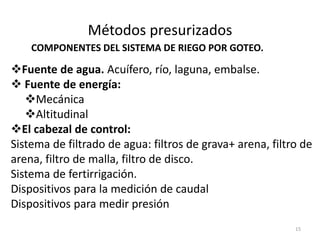 Métodos presurizados
Fuente de agua. Acuífero, río, laguna, embalse.
 Fuente de energía:
Mecánica
Altitudinal
El cabezal de control:
Sistema de filtrado de agua: filtros de grava+ arena, filtro de
arena, filtro de malla, filtro de disco.
Sistema de fertirrigación.
Dispositivos para la medición de caudal
Dispositivos para medir presión
15
COMPONENTES DEL SISTEMA DE RIEGO POR GOTEO.
 