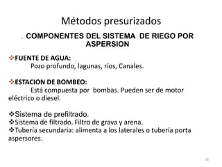 Métodos presurizados
18
. COMPONENTES DEL SISTEMA DE RIEGO POR
ASPERSION
FUENTE DE AGUA:
Pozo profundo, lagunas, ríos, Canales.
ESTACION DE BOMBEO:
Está compuesta por bombas. Pueden ser de motor
eléctrico o diesel.
Sistema de prefiltrado.
Sistema de filtrado. Filtro de grava y arena.
Tubería secundaria: alimenta a los laterales o tubería porta
aspersores.
 