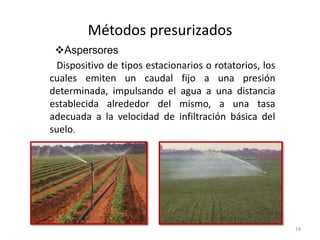 Métodos presurizados
19
Aspersores
Dispositivo de tipos estacionarios o rotatorios, los
cuales emiten un caudal fijo a una presión
determinada, impulsando el agua a una distancia
establecida alrededor del mismo, a una tasa
adecuada a la velocidad de infiltración básica del
suelo.
 
