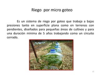 22
Riego por micro goteo
Es un sistema de riego por goteo que trabaja a bajas
presiones tanto en superficie plana como en terrenos con
pendientes, diseñados para pequeñas áreas de cultivos y para
una duración mínima de 5 años trabajando como un circuito
cerrado.
 