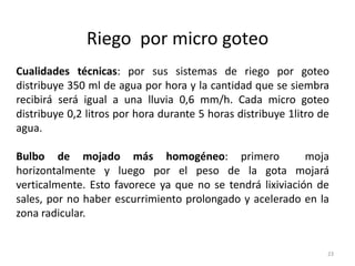 Riego por micro goteo
23
Cualidades técnicas: por sus sistemas de riego por goteo
distribuye 350 ml de agua por hora y la cantidad que se siembra
recibirá será igual a una lluvia 0,6 mm/h. Cada micro goteo
distribuye 0,2 litros por hora durante 5 horas distribuye 1litro de
agua.
Bulbo de mojado más homogéneo: primero moja
horizontalmente y luego por el peso de la gota mojará
verticalmente. Esto favorece ya que no se tendrá lixiviación de
sales, por no haber escurrimiento prolongado y acelerado en la
zona radicular.
 